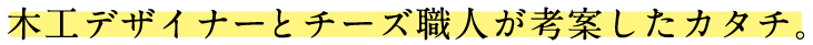 木工デザイナーとチーズ職人が考案したカタチ。